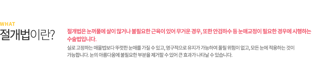 매몰법이란? 매몰법은 피부에 절개를 하지 않는 비수술 요법으로 2개에서 4개 정도의 작은 구멍을 통하여 수술하는 방법입니다. 피부를 절개하지 않기 때문에 자연스럽게 흉이 남지 않고, 실밥 또한 뽑을 필요가 없습니다. 붓기도 피부를 직접 절개하여 수술하는 절개법보다 적어 빠른 일상생활 복귀가 가능합니다.